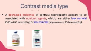 • A decreased incidence of contrast nephropathy appears to be
associated with nonionic agents, which, are either low osmolal
(500 to 850 mosmol/kg) or iso-osmolal (approximately 290 mosmol/kg).
Contrast media type
 