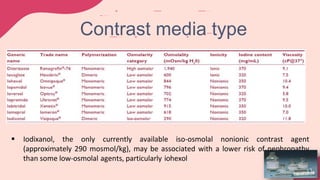  Iodixanol, the only currently available iso-osmolal nonionic contrast agent
(approximately 290 mosmol/kg), may be associated with a lower risk of nephropathy
than some low-osmolal agents, particularly iohexol
Contrast media type
 