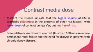 • Most of the studies indicate that the higher volume of CM is
especially deleterious in the presence of other risk factors , with
lower doses of contrast being safer, but not free of risk.
• Even relatively low doses of contrast (less than 100 ml) can induce
permanent renal failure and the need for dialysis in patients with
chronic kidney disease.
Contrast media dose
 