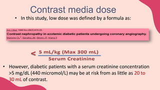 • In this study, low dose was defined by a formula as:
• However, diabetic patients with a serum creatinine concentration
>5 mg/dL (440 micromol/L) may be at risk from as little as 20 to
30 mL of contrast.
Contrast media dose
 