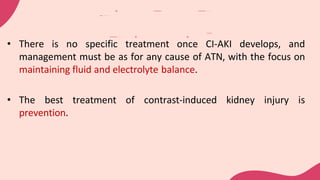 • There is no specific treatment once CI-AKI develops, and
management must be as for any cause of ATN, with the focus on
maintaining fluid and electrolyte balance.
• The best treatment of contrast-induced kidney injury is
prevention.
 