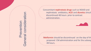 Metformin should be discontinued on the day of the
proposed CM administration and for the subsequ
48 hours.
Concomitant nephrotoxic drugs such as NSAID and
nephrotoxic antibiotics, ACEI and diuretics should
discontinued 48 hours prior to contrast
administration.
Prevention
General
consideration
 