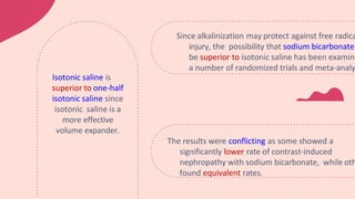 The results were conflicting as some showed a
significantly lower rate of contrast-induced
nephropathy with sodium bicarbonate, while oth
found equivalent rates.
Since alkalinization may protect against free radica
injury, the possibility that sodium bicarbonate
be superior to isotonic saline has been examine
a number of randomized trials and meta-analy
Isotonic saline is
superior to one-half
isotonic saline since
isotonic saline is a
more effective
volume expander.
 