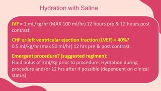 Hydration with Saline
IVF = 1 mL/kg/hr (MAX 100 ml/hr) 12 hours pre & 12 hours post
contrast
CHF or left ventricular ejection fraction (LVEF) < 40%?
0.5 ml/kg/hr (max 50 ml/hr) 12 hrs pre & post contrast
Emergent procedure? (suggested regimen):
Fluid bolus of 3ml/Kg prior to procedure. Hydration during
procedure and/or 12 hrs after if possible (dependent on clinical
status)
 