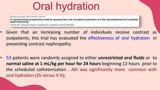 • Given that an increasing number of individuals receive contrast as
outpatients, this trial has evaluated the effectiveness of oral hydration in
preventing contrast nephropathy.
• 53 patients were randomly assigned to either unrestricted oral fluids or to
normal saline at 1 mL/kg per hour for 24 hours beginning 12 hours prior to
the scheduled catheterization . AKI was significantly more common with
oral hydration (35 versus 4 %).
Oral hydration
 