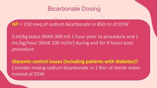 Bicarbonate Dosing
IVF = 150 meq of sodium bicarbonate in 850 ml of D5W
3 ml/kg bolus (MAX 300 ml) 1 hour prior to procedure and 1
mL/kg/hour (MAX 100 ml/hr) during and for 6 hours post-
procedure.
Glycemic control issues (including patients with diabetes)?
Consider mixing sodium bicarbonate in 1 liter of sterile water
instead of D5W
 