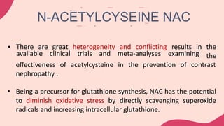 • There are great heterogeneity and conflicting
available clinical trials and meta-analyses examining
results in the
the
effectiveness of acetylcysteine in the prevention of contrast
nephropathy .
• Being a precursor for glutathione synthesis, NAC has the potential
to diminish oxidative stress by directly scavenging superoxide
radicals and increasing intracellular glutathione.
N-ACETYLCYSEINE NAC
 