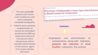Prophylactic oral administration of
acetylcysteine, along with hydration,
prevents the reduction in renal
function induced by the contrast.
• This trial studied 83
patients with chronic
renal insufficiency who
were undergoing
computed tomography.
• Patients were randomly
assigned either to
receive the antioxidant
acetylcysteine (600 mg
orally twice daily) and
0.45 percent saline
intravenously, before
and after administration
of the contrast agent,
or to receive placebo
and saline.
Conclusion:
 