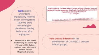 There was no difference in the
development of CI-AKI (12.7 percent
in both groups).
• 2308 patients
undergoing
angiography received
either acetylcysteine
(1200 mg orally
twice daily) or
placebo on the day
before and after
angiogram.
• Patients had at least one of
the following risk factors: age
>70 years, CKD, diabetes
mellitus, heart failure or LV
ejection fraction
<45 percent, or shock.
 