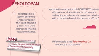 Unfortunately it also fails to reduce CIN
incidence in CKD patients.
FENOLDOPAM
• Fenoldopam is a
specific dopamine-
1 receptor agonist
that augments renal
plasma flow while
decreasing systemic
vascular resistance.
A prospective randomized trial (CONTRAST) assesse
effectiveness of fenoldopam in 315 patients
undergoing a cardiovascular procedure who had
with an estimated creatinine clearance <60 mL/m
 