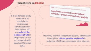 theophylline is debated.
However, in other randomized studies, administratio
theophylline did not provide any benefit in
reduction of CIN rates compared with placebo.
In a randomized study
by Huber et al,
prophylactic
intravenous
administration of
theophylline 200
mg reduced the
incidence of CIN in
100 patients at risk,
as compared with
placebo (4% versus
16%).
 
