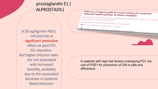 A 20 ng/kg/min PGE1
infusion has a
significant protective
effect on post-PCI
SCr elevation,
But higher infusion rates
are not associated
with increased
benefits, probably
due to the associated
decrease in systemic
blood pressure.
prostaglandin E1 (
ALPROSTADIL)
In patients with high-risk factors undergoing PCI, the
use of PGE1 for prevention of CIN is safe and
efficacious.
 