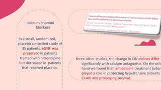 three other studies, the change in CIN did not differ
significantly with calcium antagonists. On the othe
hand we found that amlodipine treatment before
played a role in protecting hypertensive patients f
CI-AKI and prolonging survival.
In a small, randomized,
placebo controlled study of
35 patients, eGFR was
preserved in patients
treated with nitrendipine
but decreased in patients
that received placebo..
calcium channel
blockers
 