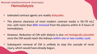 Hemodialysis
• Iodinated contrast agents are readily dialyzable.
• The plasma clearance of most modern contrast media is 50–70 mL/
min, with more than 80% removed from the plasma within 4–5 hours of
hemodialysis.
• However, Reduction of CIN with dialysis is also not biologically plausible
since the CM would reach the kidneys within one or two cardiac cycle.
• Subsequent removal of CM is unlikely to stop the cascade of renal
injury, which would have already begun.
 