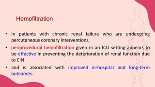Hemofiltration
• In patients with chronic renal failure who are undergoing
percutaneous coronary interventions,
• periprocedural hemofiltration given in an ICU setting appears to
be effective in preventing the deterioration of renal function due
to CIN
• and is associated with improved in-hospital and long-term
outcomes.
 