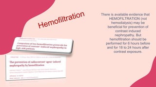 There is available evidence that
HEMOFILTRATION (not
hemodialysis) may be
beneficial for prevention of
contrast induced
nephropathy. But
hemofiltration should be
performed for 6 hours before
and for 18 to 24 hours after
contrast exposure.
 