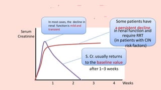 1 2 3 4 Weeks
Serum
Creatinine
Some patients have
a persistent decline
in renal function and
require RRT
(in patients with CIN
risk factors)
S. Cr. usually returns
to the baseline value
after 1–3 weeks
In most cases, the decline in
renal function is mild and
transient
 