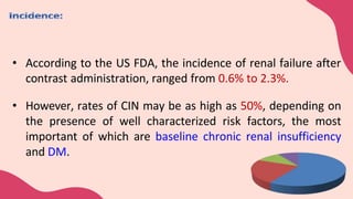 • According to the US FDA, the incidence of renal failure after
contrast administration, ranged from 0.6% to 2.3%.
• However, rates of CIN may be as high as 50%, depending on
the presence of well characterized risk factors, the most
important of which are baseline chronic renal insufficiency
and DM.
 