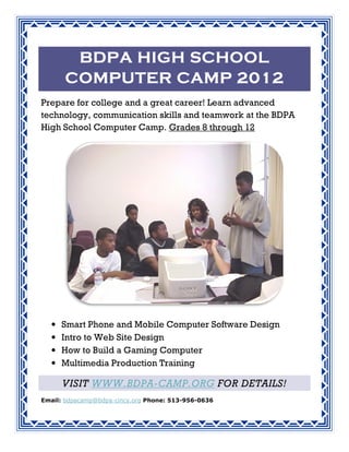 BDPA HIGH SCHOOL
                     201
      COMPUTER CAMP 20 12
Prepare for college and a great career! Learn advanced
                                               dvanced
technology, communication skills and teamwork at the BDPA
             ommunication              eamwork
High School Computer Camp Grades 8 through 12
                       Camp.




  •   Smart Phone and Mobile Computer Software Design
  •   Intro to Web Site Design
  •   How to Build a Gaming Computer
  •   Multimedia Production Training

      VISIT WWW.BDPA
            WWW.BDPA-CAMP.ORG FOR DETAILS!
                                  DETAILS
Email: bdpacamp@bdpa-cincy.org Phone: 513-956-0636
                     cincy.org
 