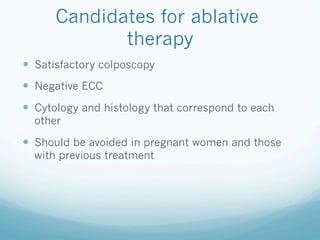 Candidates for ablative
therapy
—  Satisfactory colposcopy
—  Negative ECC
—  Cytology and histology that correspond to each
other
—  Should be avoided in pregnant women and those
with previous treatment
 