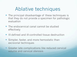 Ablative techniques
—  The principal disadvantage of these techniques is
that they do not provide a specimen for pathologic
evaluation
—  The endocervical canal cannot be studied
effectively
—  Ill-defined and ill-controlled tissue destruction
—  Simpler, faster, and more hemostatic than
excisional techniques
—  Greater late complications like reduced cervical
volume and cervical stenosis
 