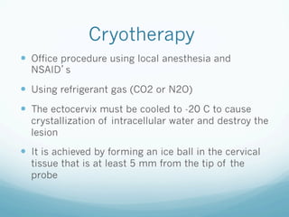Cryotherapy
—  Office procedure using local anesthesia and
NSAID s
—  Using refrigerant gas (CO2 or N2O)
—  The ectocervix must be cooled to -20 C to cause
crystallization of intracellular water and destroy the
lesion
—  It is achieved by forming an ice ball in the cervical
tissue that is at least 5 mm from the tip of the
probe
 
