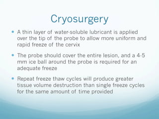 Cryosurgery
—  A thin layer of water-soluble lubricant is applied
over the tip of the probe to allow more uniform and
rapid freeze of the cervix
—  The probe should cover the entire lesion, and a 4-5
mm ice ball around the probe is required for an
adequate freeze
—  Repeat freeze thaw cycles will produce greater
tissue volume destruction than single freeze cycles
for the same amount of time provided
 