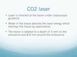 CO2 laser
—  Laser is directed at the lesion under colposcopic
guidance
—  Water in the tissue absorbs the laser energy which
destroys the tissue by vaporization
—  The lesion is ablated to a depth of 5 mm on the
ectocervix and 8-9 mm around the endocervix
 