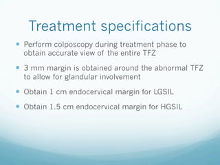 Treatment specifications
—  Perform colposcopy during treatment phase to
obtain accurate view of the entire TFZ
—  3 mm margin is obtained around the abnormal TFZ
to allow for glandular involvement
—  Obtain 1 cm endocervical margin for LGSIL
—  Obtain 1.5 cm endocervical margin for HGSIL
 