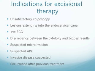 Indications for excisional
therapy
—  Unsatisfactory colposcopy
—  Lesions extending into the endocervical canal
—  +ve ECC
—  Discrepancy between the cytology and biopsy results
—  Suspected microinvasion
—  Suspected AIS
—  Invasive disease suspected
—  Recurrence after previous treatment
 
