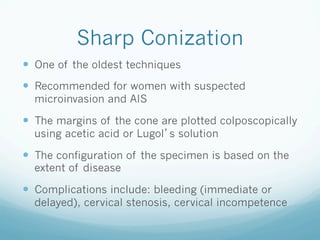 Sharp Conization
—  One of the oldest techniques
—  Recommended for women with suspected
microinvasion and AIS
—  The margins of the cone are plotted colposcopically
using acetic acid or Lugol s solution
—  The configuration of the specimen is based on the
extent of disease
—  Complications include: bleeding (immediate or
delayed), cervical stenosis, cervical incompetence
 