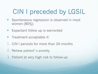 CIN I preceded by LGSIL
—  Spontaneous regression is observed in most
women (80%)
—  Expectant follow up is warranted
—  Treatment acceptable if:
1.  CIN I persists for more than 24 months
2.  Relieve patient s anxiety
3.  Patient at very high risk to follow-up
 