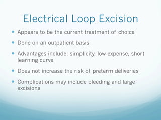 Electrical Loop Excision
—  Appears to be the current treatment of choice
—  Done on an outpatient basis
—  Advantages include: simplicity, low expense, short
learning curve
—  Does not increase the risk of preterm deliveries
—  Complications may include bleeding and large
excisions
 