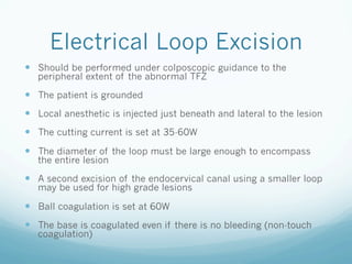 Electrical Loop Excision
—  Should be performed under colposcopic guidance to the
peripheral extent of the abnormal TFZ
—  The patient is grounded
—  Local anesthetic is injected just beneath and lateral to the lesion
—  The cutting current is set at 35-60W
—  The diameter of the loop must be large enough to encompass
the entire lesion
—  A second excision of the endocervical canal using a smaller loop
may be used for high grade lesions
—  Ball coagulation is set at 60W
—  The base is coagulated even if there is no bleeding (non-touch
coagulation)
 