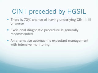 CIN I preceded by HGSIL
—  There is 70% chance of having underlying CIN II, III
or worse
—  Excisional diagnostic procedure Is generally
recommended
—  An alternative approach is expectant management
with intensive monitoring
 
