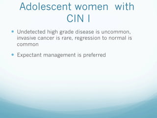Adolescent women with
CIN I
—  Undetected high grade disease is uncommon,
invasive cancer is rare, regression to normal is
common
—  Expectant management is preferred
 
