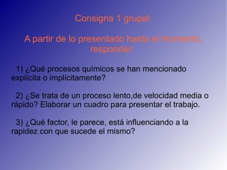 Consigna 1 grupal:

   A partir de lo presentado hasta el momento,
                     responder:

 1) ¿Qué procesos químicos se han mencionado
explícita o implícitamente?

 2) ¿Se trata de un proceso lento,de velocidad media o
rápido? Elaborar un cuadro para presentar el trabajo.

 3) ¿Qué factor, le parece, está influenciando a la
rapidez con que sucede el mismo?
 