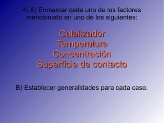 4) A) Enmarcar cada uno de los factores
   mencionado en uno de los siguientes:

           Catalizador
          Temperatura
         Concentración
      Superficie de contacto

B) Establecer generalidades para cada caso.
 