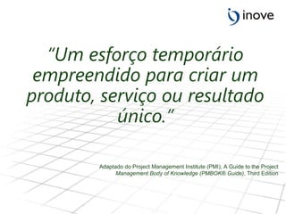 “ Um esforço temporário empreendido para criar um produto, serviço ou resultado único.” Adaptado do Project Management Institute (PMI), A Guide to the Project Management Body of Knowledge (PMBOK® Guide) , Third Edition 
