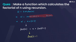 Ques : Make a function which calculates the
factorial of n using recursion.
3!
=
5x4x3x2x1
-> n! =
nxn-xn-2x....3x2x)
-
n! =
ux(n -
1)!
d
fact(n)
=
n x
fact(n-1)
d
fact(1) =
1
 