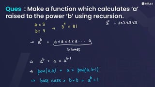 Ques : Make a function which calculates ‘a’
raised to the power ‘b’ using recursion.
a =
3
3" =
81
3
=
3x3x3 x3
I
b =
Y
-> a = axa xqx a... a
-
b times
->
ab =
a xab-
1
=>
pow(a,b)
=
a x
powla,b-1)
-> base case e b =
0 ea:
1
 