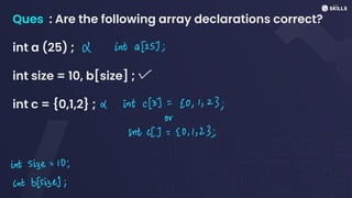 Ques : Are the following array declarations correct?
int a (25) ;
int size = 10, b[size] ;
int c = {0,1,2} ;
X int a [25];
v
X intc(3)
=
20, 1, 23;
or
intc[1=
20,1,23;
int size =
10;
int b(size);
 