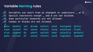 Variable Naming rules
1) Variables can start from an alphabet or underscore _ or $ .
2) Special characters except _ and $ are not allowed.
3) Some particular keywords are not allowed.
4) Commas or blanks are not allowed.
Auto double int break extern enum unsigned while
case sizeof for const static long continue float
else signed do short switch char volatile default
goto struct if union return void register typedef
-
~
~
~
a
E
 