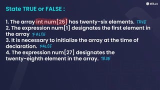 State TRUE or FALSE :
1. The array int num[26] has twenty-six elements.
2. The expression num[1] designates the first element in
the array
3. It is necessary to initialize the array at the time of
declaration.
4. The expression num[27] designates the
twenty-eighth element in the array.
TRUE
FALSE
FALSE
TRUE
 