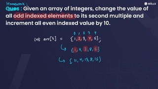 Ques : Given an array of integers, change the value of
all odd indexed elements to its second multiple and
increment all even indexed value by 10.
Homework;
-
>
01 2 3 Y
intarr(s) =
[1,2,3,4,53;
↳ ↳1, 4, 3,8,53
↳ [11, 4, 13,8,153
 