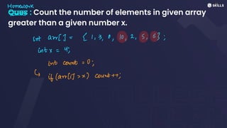 Ques : Count the number of elements in given array
greater than a given number x.
Homework
- -
-
-
intarr[] =
21,3, 0, 10, 2, 5, 63;
intx =
4;
int count= 0;
↳
if (arrlit,x) count++;
 