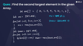Ques : Find the second largest element in the given
Array.
intarr[] =
< 10, 1, 0,9, 4, 12, 1, 23;
int mx =
INT-MIN; my =
INN 1012
for (int i =
0; ic; it+ (2 smax:
EMIN 10
I mx =
max(mx, awr [i]);
3
int smax:
INT-MIN;
for (int :=
0:ic; it+d
I if (aw(i)! =
mx) smax =
max/Smax, aur[i]);
3
 