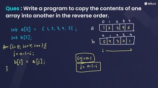 Ques : Write a program to copy the contents of one
array into another in the reverse order.
intads] =
3 1,2,3,4,53;a REALs
intb[S];
bit."
for (i=
0; ic=
4;i+
+
)[
i -
i =
n - 1- i;
i+
j =
n-
1
b(i)
=
a [s];
E
3 E-i
 