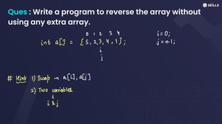 Ques : Write a program to reverse the array without
using any extra array.
01 2 3 4 i =
0;
intal] =
[5, 2, 3, 4, 13; j =
n-
1;
i
I
I
# Lit 1) Swap - a [i], al;]
2) Two variables
in;
 