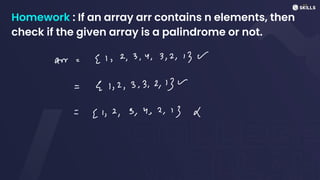 Homework : If an array arr contains n elements, then
check if the given array is a palindrome or not.
arr=
[1, 2, 3, 4, 3, 2, 13 W
= >
E 1,2,3,3,2,13 w
=
[1,2,3,4,2,13 X
 